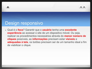 Design responsivo
● Qual é o foco? Garantir que o usuário tenha uma excelente
experiência ao acessar o site de um dispositivo móvel. Ou seja,
realizar os procedimentos necessários através do menor número de
cliques possíveis, as informações precisam estar visíveis e
adequadas à tela, os botões precisam ser de um tamanho ideal a fim
de viabilizar o clique.
 
