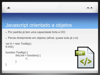Javascript orientado a objetos
● Por padrão já tem uma capacidade forte a OO;
● Pense diretamente em objetos (afinal, quase tudo já o é);
var tt = new Tooltip();
tt.init();
function Tooltip() {
this.init = function() {
//..
}
}
 
