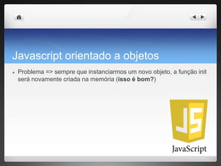 Javascript orientado a objetos
● Problema => sempre que instanciarmos um novo objeto, a função init
será novamente criada na memória (isso é bom?)
 
