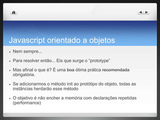 Javascript orientado a objetos
● Nem sempre...
● Para resolver então... Eis que surge o “prototype”
● Mas afinal o que é? É uma boa ótima prática recomendada
obrigatória.
● Se adicionarmos o método init ao protótipo do objeto, todas as
instâncias herdarão esse método
● O objetivo é não encher a memória com declarações repetidas
(performance)
 