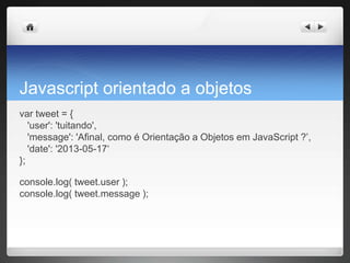 Javascript orientado a objetos
var tweet = {
'user': 'tuitando',
'message': 'Afinal, como é Orientação a Objetos em JavaScript ?’,
'date': '2013-05-17‘
};
console.log( tweet.user );
console.log( tweet.message );
 