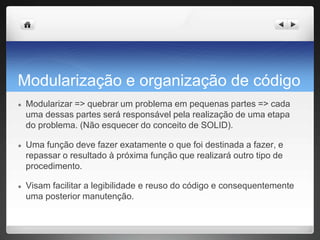Modularização e organização de código
● Modularizar => quebrar um problema em pequenas partes => cada
uma dessas partes será responsável pela realização de uma etapa
do problema. (Não esquecer do conceito de SOLID).
● Uma função deve fazer exatamente o que foi destinada a fazer, e
repassar o resultado à próxima função que realizará outro tipo de
procedimento.
● Visam facilitar a legibilidade e reuso do código e consequentemente
uma posterior manutenção.
 