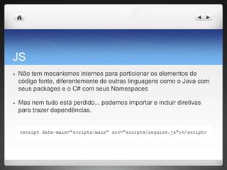 JS
● Não tem mecanismos internos para particionar os elementos de
código fonte, diferentemente de outras linguagens como o Java com
seus packages e o C# com seus Namespaces
● Mas nem tudo está perdido... podemos importar e incluir diretivas
para trazer dependências.
 