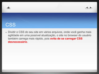 CSS
● Dividir o CSS do seu site em vários arquivos, onde você ganha mais
agilidade em uma possível atualização, o site no browser do usuário
também carrega mais rápido, pois evita de se carregar CSS
desnecessário.
 
