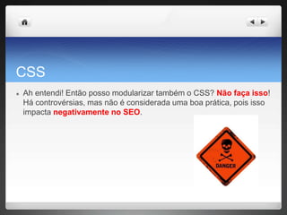 CSS
● Ah entendi! Então posso modularizar também o CSS? Não faça isso!
Há controvérsias, mas não é considerada uma boa prática, pois isso
impacta negativamente no SEO.
 