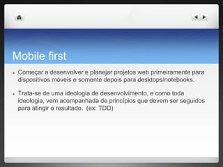 Mobile first
● Começar a desenvolver e planejar projetos web primeiramente para
dispositivos móveis e somente depois para desktops/notebooks.
● Trata-se de uma ideologia de desenvolvimento, e como toda
ideologia, vem acompanhada de princípios que devem ser seguidos
para atingir o resultado. (ex: TDD)
 