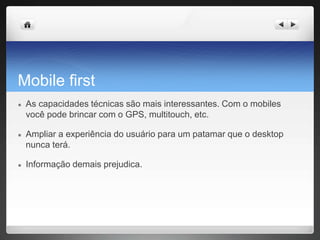 Mobile first
● As capacidades técnicas são mais interessantes. Com o mobiles
você pode brincar com o GPS, multitouch, etc.
● Ampliar a experiência do usuário para um patamar que o desktop
nunca terá.
● Informação demais prejudica.
 