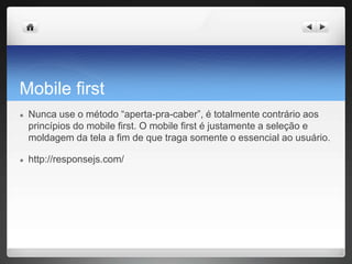Mobile first
● Nunca use o método “aperta-pra-caber”, é totalmente contrário aos
princípios do mobile first. O mobile first é justamente a seleção e
moldagem da tela a fim de que traga somente o essencial ao usuário.
● http://responsejs.com/
 