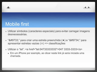 Mobile first
● Utilizar símbolos (caracteres especiais) para evitar carregar imagens
desnecessárias.
● “★” para criar uma estrela preenchida (★) e “☆” para
apresentar estrelas vazias (☆) => classificações
● Utilizar o “tel”: <a href="tel:04733333333">047 3333-3333</a>
● Em um iPhone por exemplo, ao clicar neste link já seria iniciada uma
chamada.
 