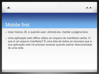 Mobile first
● Usar menos JS, e quando usar, otimizá-los, manter a página leve.
● Uma aplicação web offline utiliza um arquivo de manifesto cache. O
que é um arquivo manifesto? É uma lista de todos os recursos que a
sua aplicação web irá precisar acessar quando estiver desconectada
de uma rede.
 