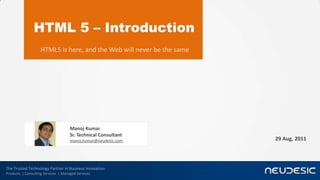 HTML 5 – Introduction
                    HTML5 is here, and the Web will never be the same




                                     Manoj Kumar
                                     Sr. Technical Consultant
                                     manoj.kumar@neudesic.com           29 Aug, 2011




The Trusted Technology Partner in Business Innovation
Products | Consulting Services | Managed Services
 