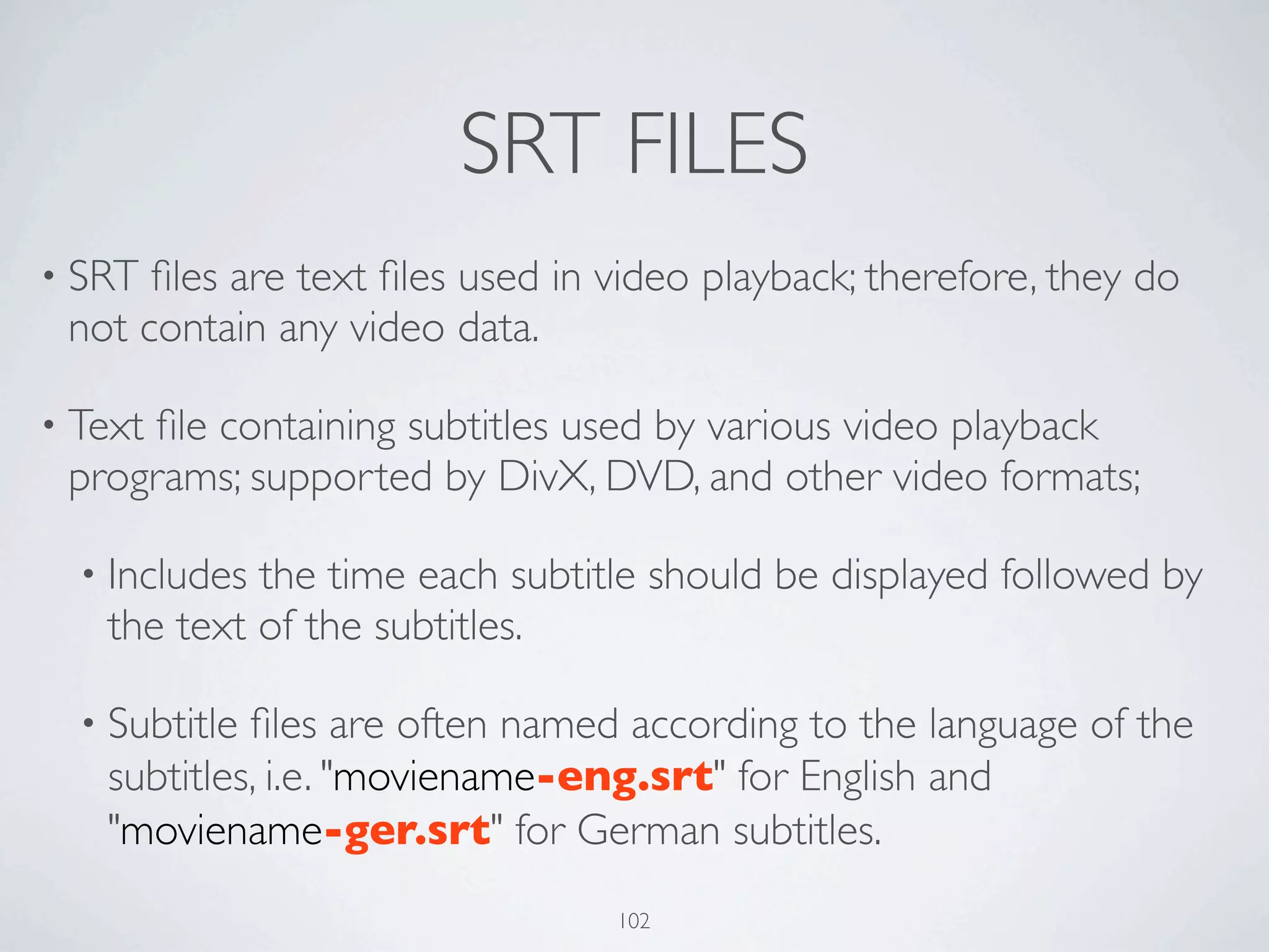 SRT FILES
• SRT ﬁles are text ﬁles used in video playback; therefore, they do
 not contain any video data.

• Text
     ﬁle containing subtitles used by various video playback
 programs; supported by DivX, DVD, and other video formats;

  • Includesthe time each subtitle should be displayed followed by
   the text of the subtitles.

  • Subtitleﬁles are often named according to the language of the
   subtitles, i.e. "moviename-eng.srt" for English and
   "moviename-ger.srt" for German subtitles.
                                 102
 