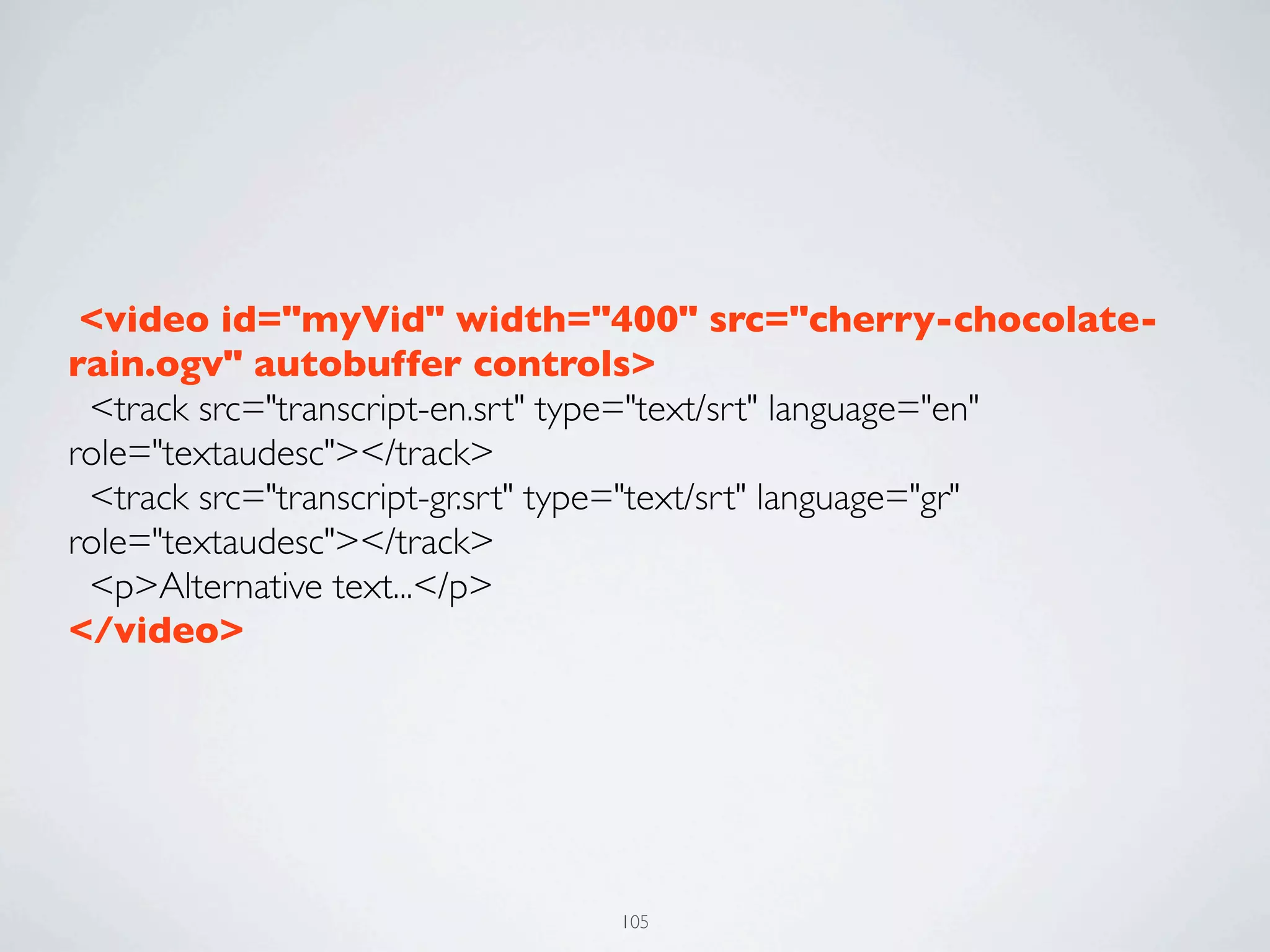  <video id="myVid" width="400" src="cherry-chocolate-
rain.ogv" autobuffer controls>
  <track src="transcript-en.srt" type="text/srt" language="en"
role="textaudesc"></track>
  <track src="transcript-gr.srt" type="text/srt" language="gr"
role="textaudesc"></track>
  <p>Alternative text...</p>
</video>




                               105
 