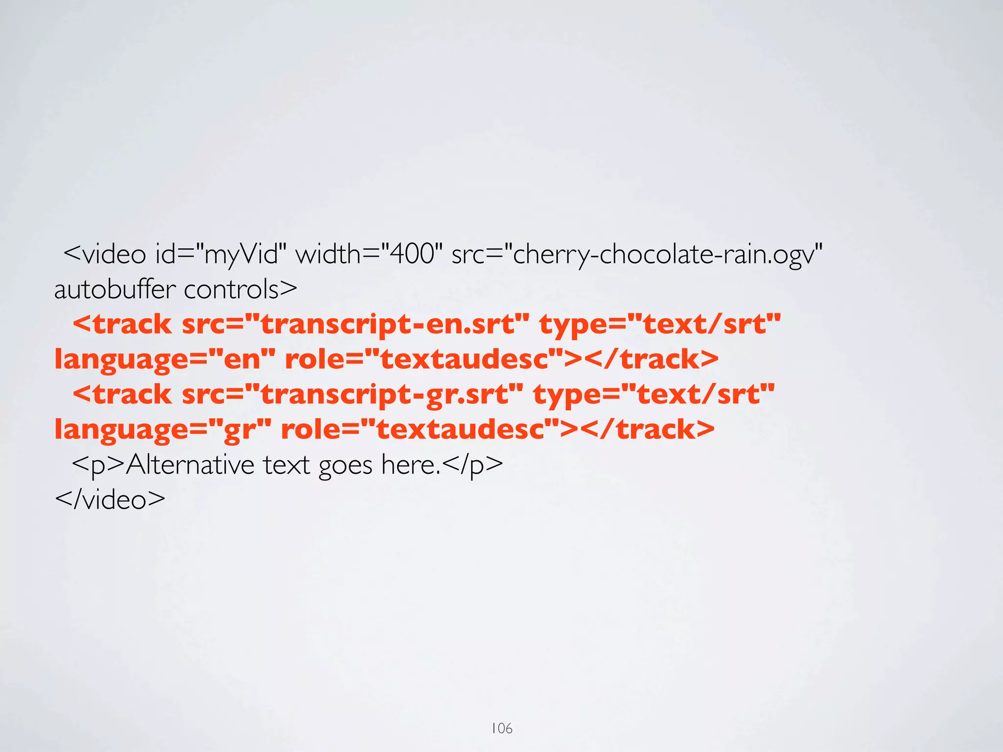  <video id="myVid" width="400" src="cherry-chocolate-rain.ogv"
autobuffer controls>
  <track src="transcript-en.srt" type="text/srt"
language="en" role="textaudesc"></track>
  <track src="transcript-gr.srt" type="text/srt"
language="gr" role="textaudesc"></track>
  <p>Alternative text goes here.</p>
</video>




                                   106
 