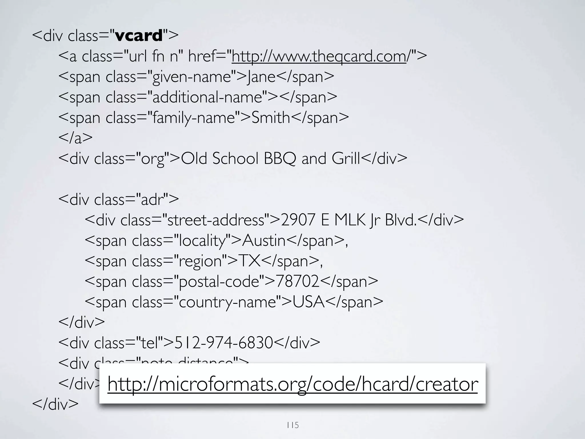 <div class="vcard">
	

 <a class="url fn n" href="http://www.theqcard.com/">
	

 <span class="given-name">Jane</span>
	

 <span class="additional-name"></span>
	

 <span class="family-name">Smith</span>
	

 </a>
	

 <div class="org">Old School BBQ and Grill</div>

	

 <div class="adr">
	

 	

 <div class="street-address">2907 E MLK Jr Blvd.</div>
	

 	

 <span class="locality">Austin</span>,
	

 	

 <span class="region">TX</span>,
	

 	

 <span class="postal-code">78702</span>
	

 	

 <span class="country-name">USA</span>
	

 </div>
	

 <div class="tel">512-974-6830</div>
	

 <div class="note distance">
	

 </div> http://microformats.org/code/hcard/creator
</div>
                                   115
 