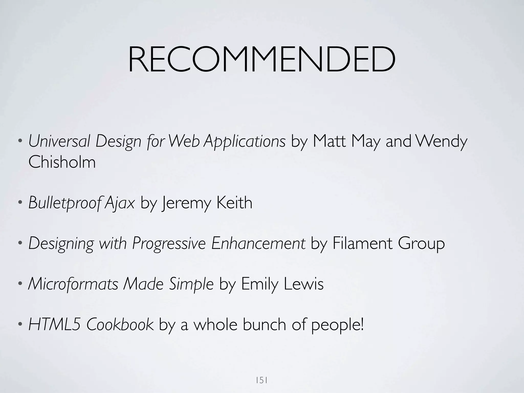 RECOMMENDED

         Design for Web Applications by Matt May and Wendy
• Universal
 Chisholm

• Bulletproof Ajax   by Jeremy Keith

• Designing   with Progressive Enhancement by Filament Group

• Microformats   Made Simple by Emily Lewis

• HTML5   Cookbook by a whole bunch of people!

                                       151
 
