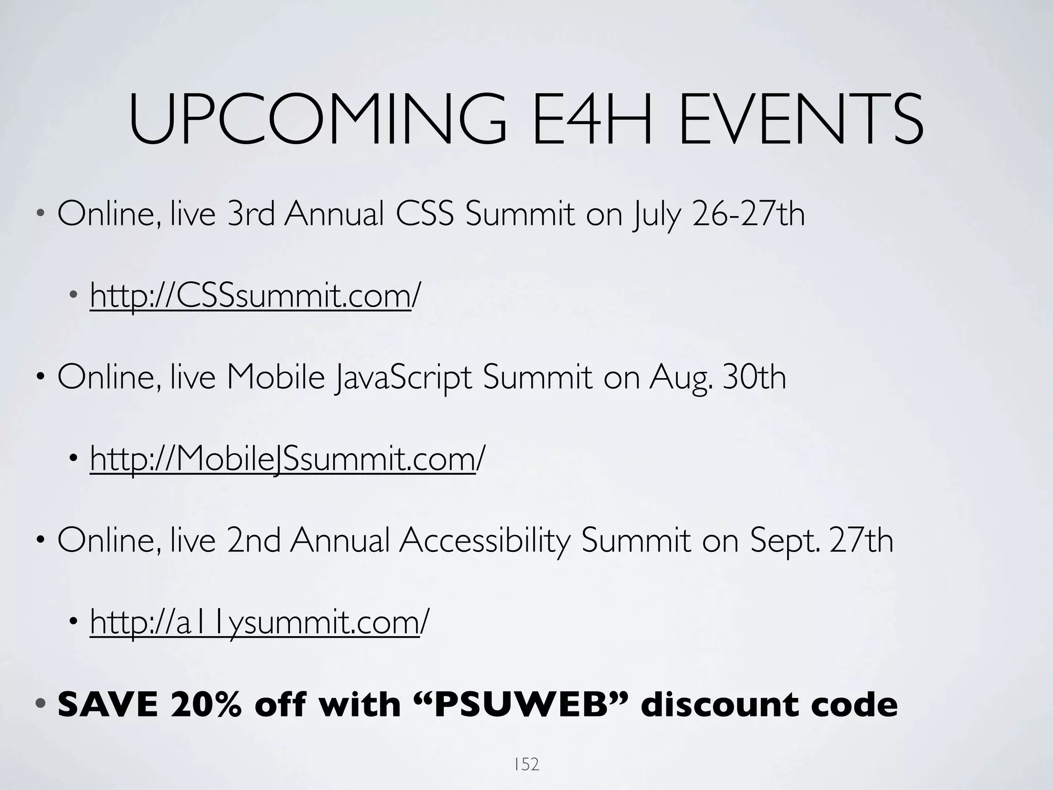 UPCOMING E4H EVENTS
• Online, live   3rd Annual CSS Summit on July 26-27th

  • http://CSSsummit.com/

• Online, live   Mobile JavaScript Summit on Aug. 30th

  • http://MobileJSsummit.com/

• Online, live   2nd Annual Accessibility Summit on Sept. 27th

  • http://a11ysummit.com/

• SAVE    20% off with “PSUWEB” discount code
                                    152
 