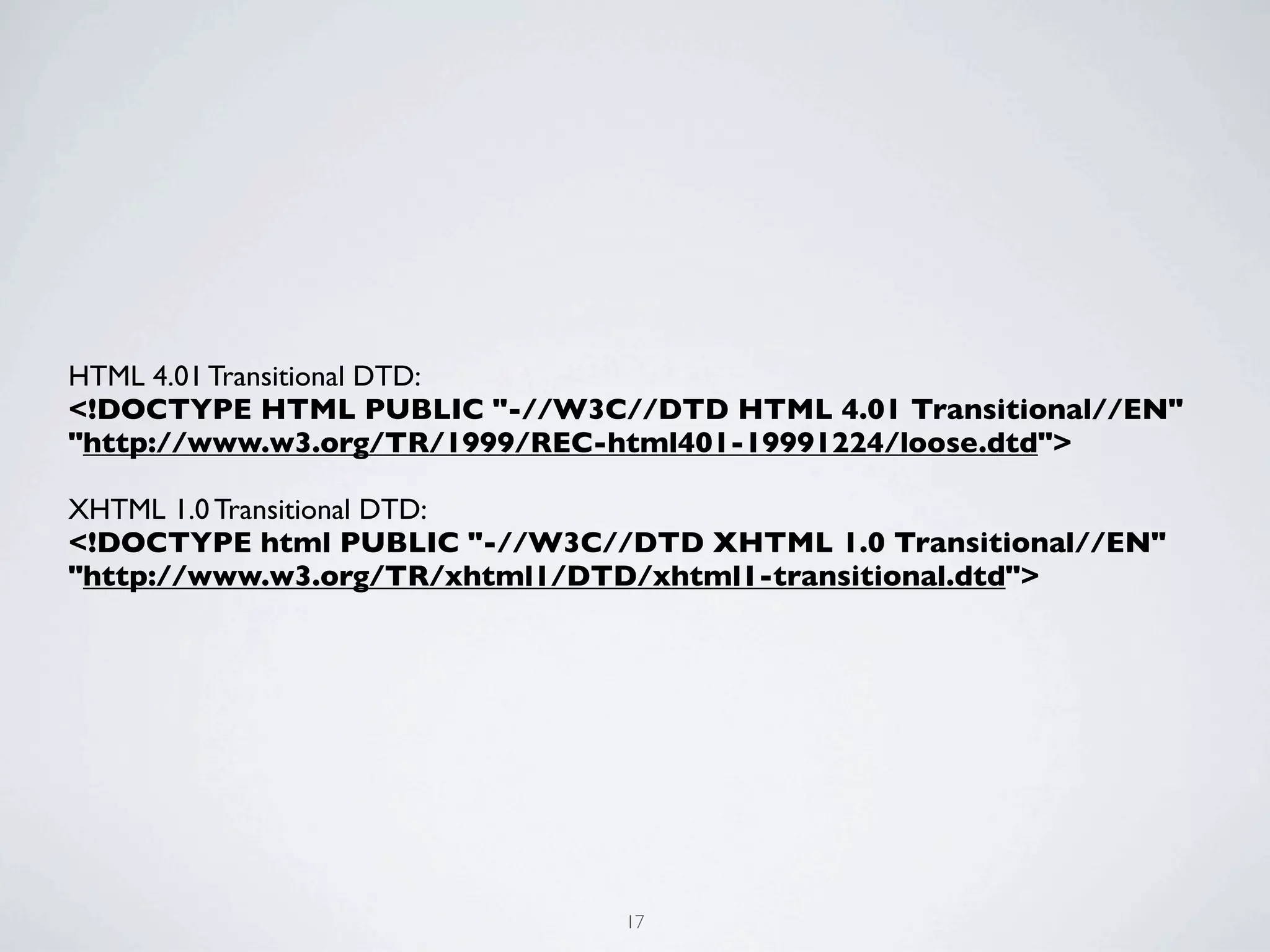 HTML 4.01 Transitional DTD:
<!DOCTYPE HTML PUBLIC "-//W3C//DTD HTML 4.01 Transitional//EN"
"http://www.w3.org/TR/1999/REC-html401-19991224/loose.dtd">

XHTML 1.0 Transitional DTD:
<!DOCTYPE html PUBLIC "-//W3C//DTD XHTML 1.0 Transitional//EN"
"http://www.w3.org/TR/xhtml1/DTD/xhtml1-transitional.dtd">




                               17
 