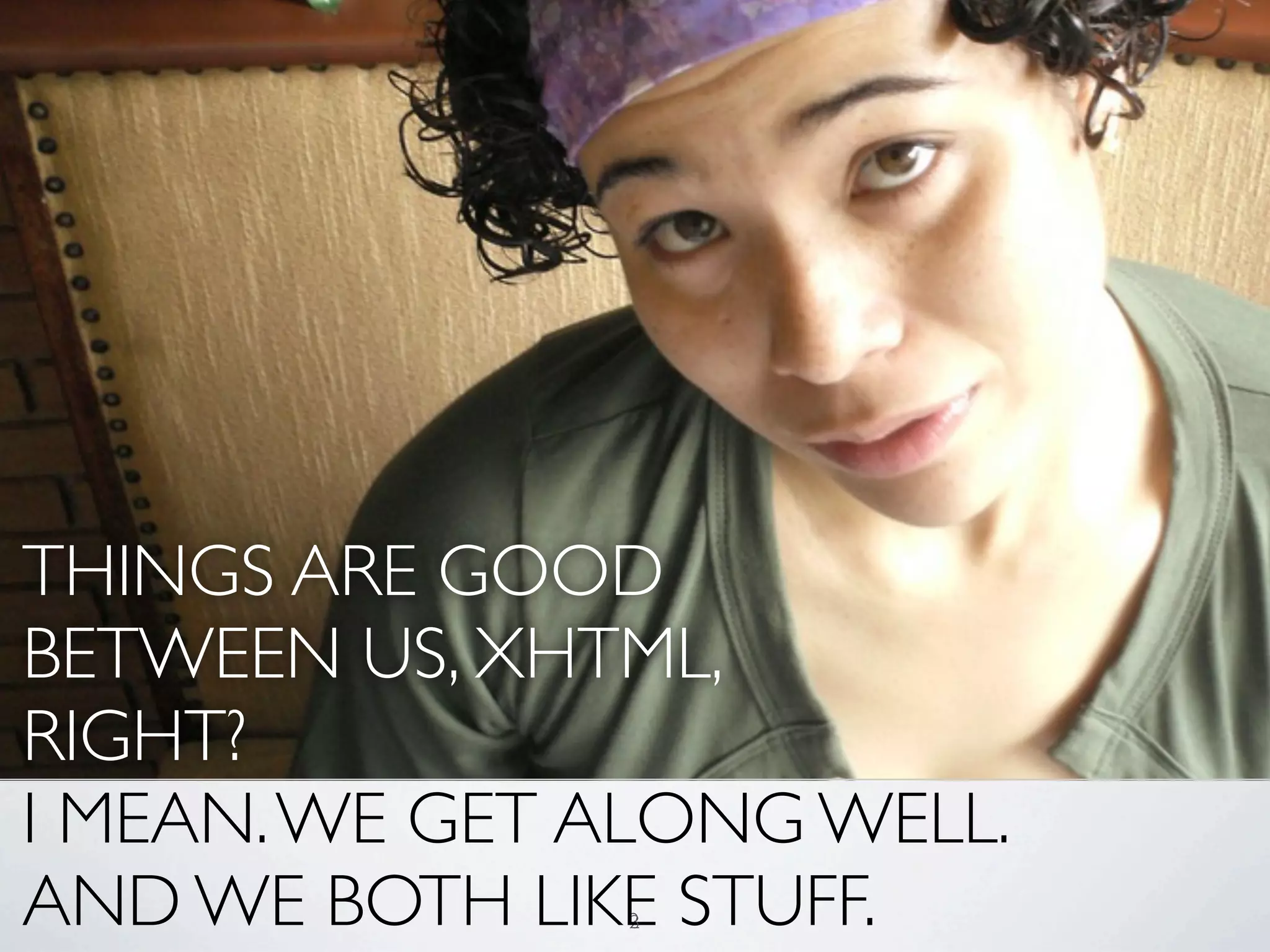 THINGS ARE GOOD
BETWEEN US, XHTML,
RIGHT?
I MEAN. WE GET ALONG WELL.
AND WE BOTH LIKE STUFF.
               2
               3
 