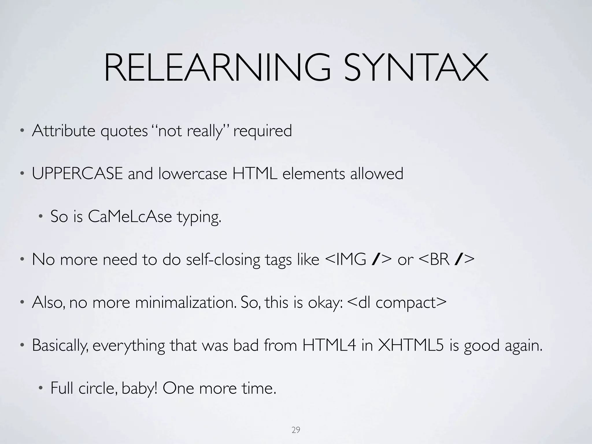RELEARNING SYNTAX
•   Attribute quotes “not really” required

•   UPPERCASE and lowercase HTML elements allowed

    •   So is CaMeLcAse typing.

•   No more need to do self-closing tags like <IMG /> or <BR />

•   Also, no more minimalization. So, this is okay: <dl compact>

•   Basically, everything that was bad from HTML4 in XHTML5 is good again.

    •   Full circle, baby! One more time.

                                            29
 