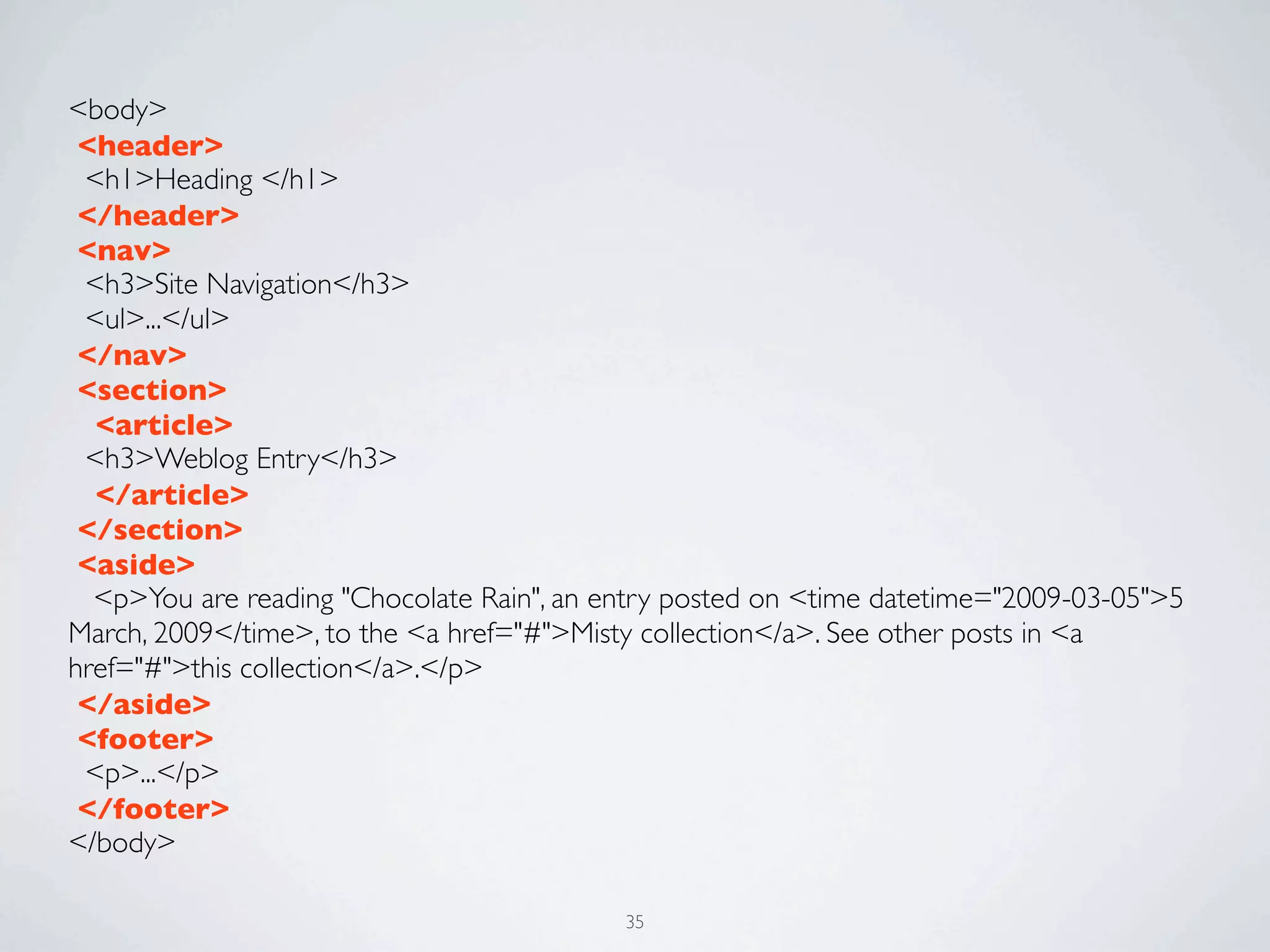 <body>
 <header>
 <h1>Heading </h1>
 </header>
 <nav>
 <h3>Site Navigation</h3>
 <ul>...</ul>	

 </nav>
 <section>
  <article>
 <h3>Weblog Entry</h3>
  </article>
 </section>	

 <aside>
  <p>You are reading "Chocolate Rain", an entry posted on <time datetime="2009-03-05">5
March, 2009</time>, to the <a href="#">Misty collection</a>. See other posts in <a
href="#">this collection</a>.</p>
 </aside>
 <footer>
 <p>...</p>
 </footer>
</body>

                                           35
 