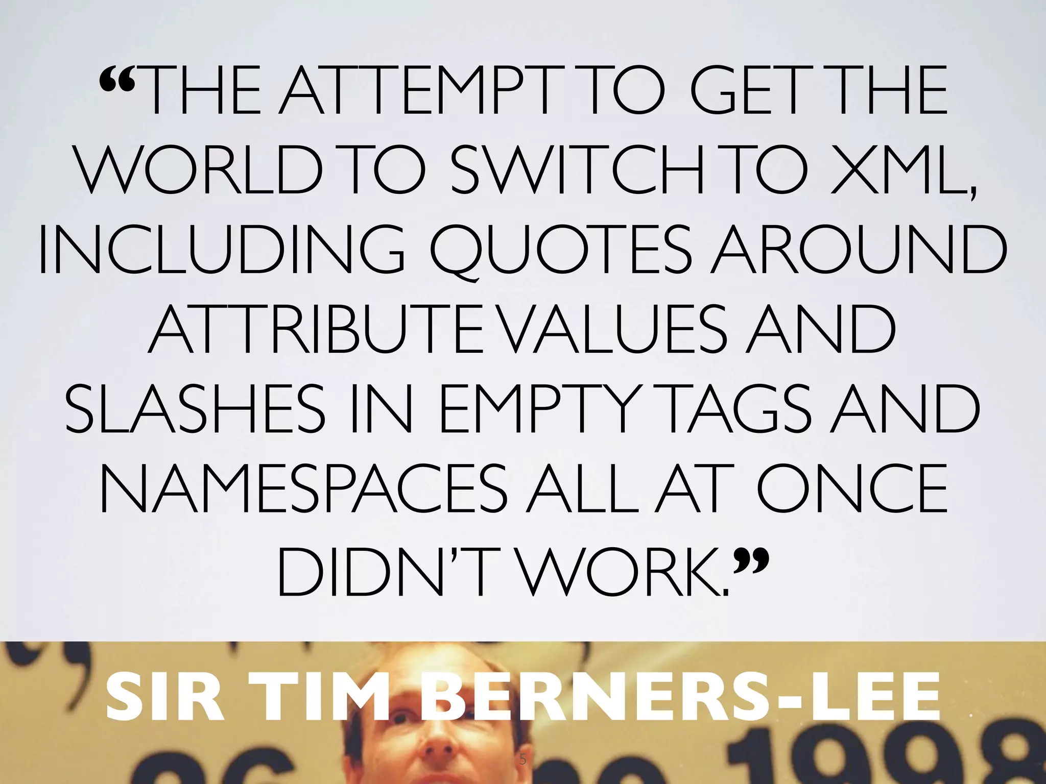“THE ATTEMPT TO GET THE
 WORLD TO SWITCH TO XML,
INCLUDING QUOTES AROUND
   ATTRIBUTE VALUES AND
 SLASHES IN EMPTY TAGS AND
  NAMESPACES ALL AT ONCE
       DIDN’T WORK.”
 SIR TIM BERNERS-LEE
            5
 