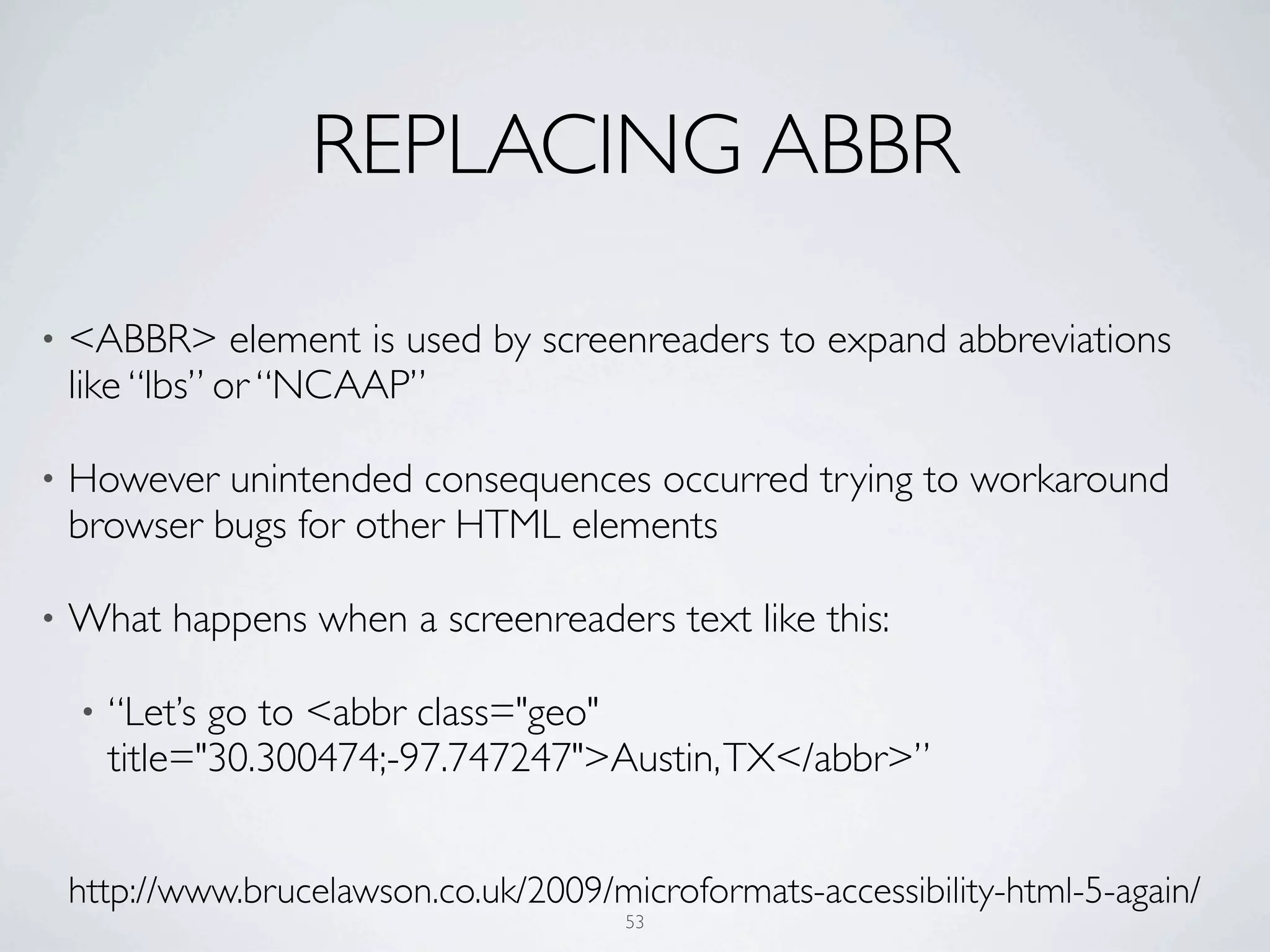 REPLACING ABBR

•   <ABBR> element is used by screenreaders to expand abbreviations
    like “lbs” or “NCAAP”

•   However unintended consequences occurred trying to workaround
    browser bugs for other HTML elements

•   What happens when a screenreaders text like this:

    •   “Let’s go to <abbr class="geo"
        title="30.300474;-97.747247">Austin, TX</abbr>”


    http://www.brucelawson.co.uk/2009/microformats-accessibility-html-5-again/
                                        53
 
