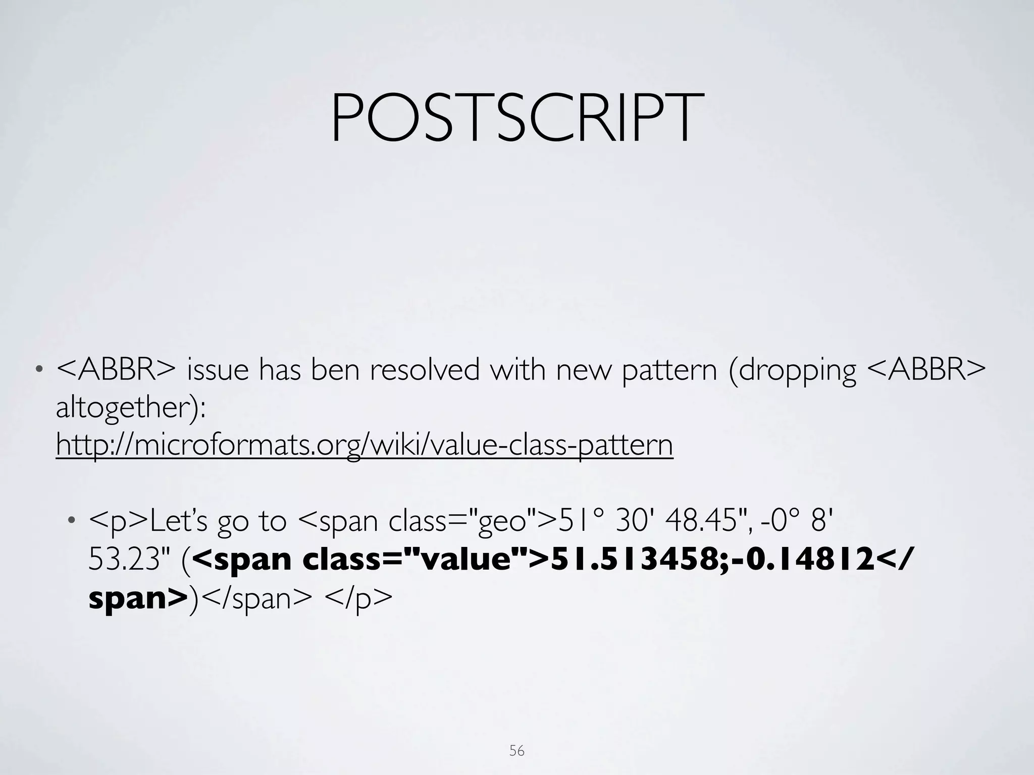 POSTSCRIPT


•   <ABBR> issue has ben resolved with new pattern (dropping <ABBR>
    altogether):
    http://microformats.org/wiki/value-class-pattern

    •   <p>Let’s go to <span class="geo">51° 30' 48.45", -0° 8'
        53.23" (<span class="value">51.513458;-0.14812</
        span>)</span> </p>



                                    56
 