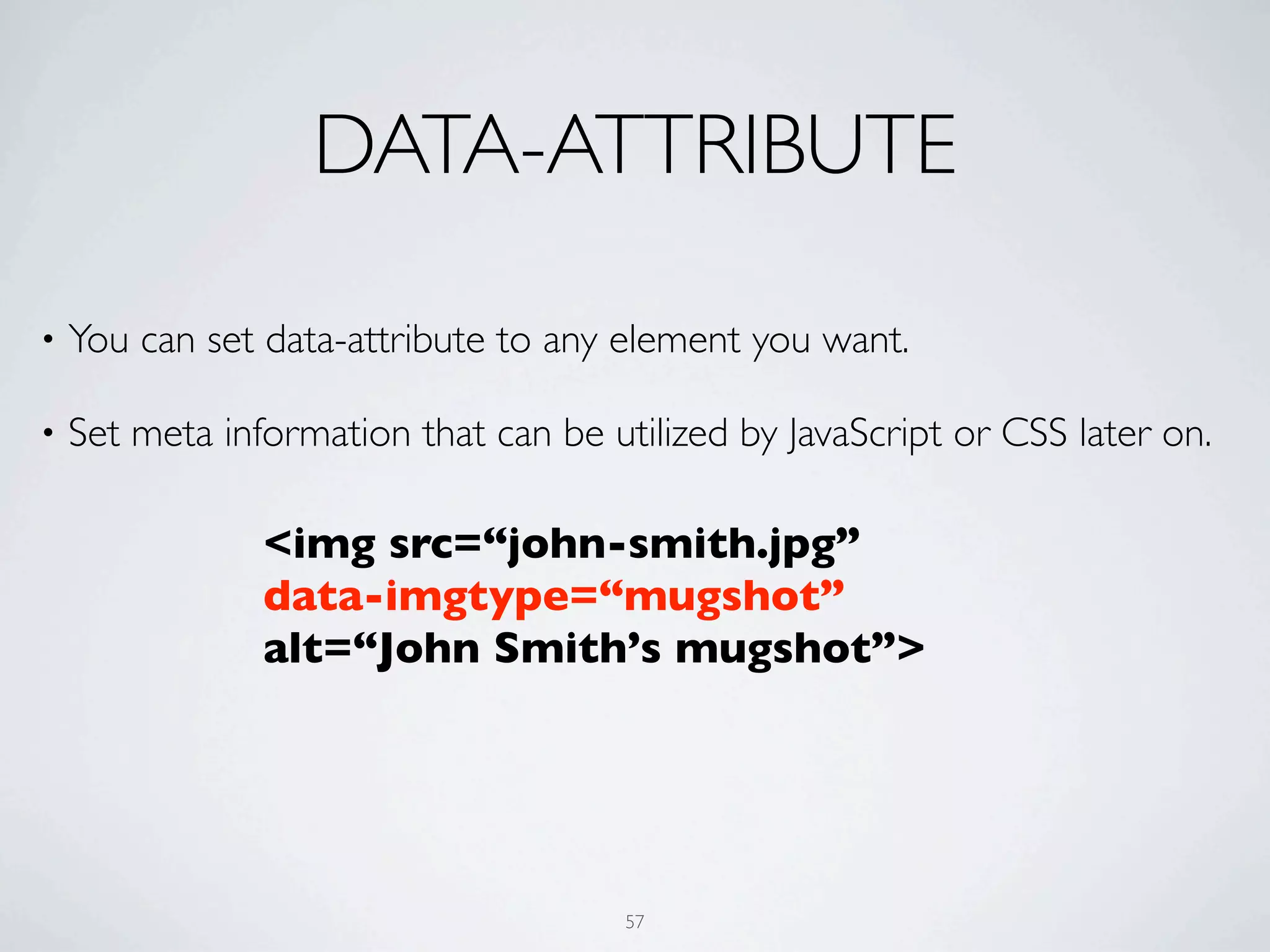 DATA-ATTRIBUTE

•   You can set data-attribute to any element you want.

•   Set meta information that can be utilized by JavaScript or CSS later on.

                <img src=“john-smith.jpg”
                data-imgtype=“mugshot”
                alt=“John Smith’s mugshot”>




                                       57
 