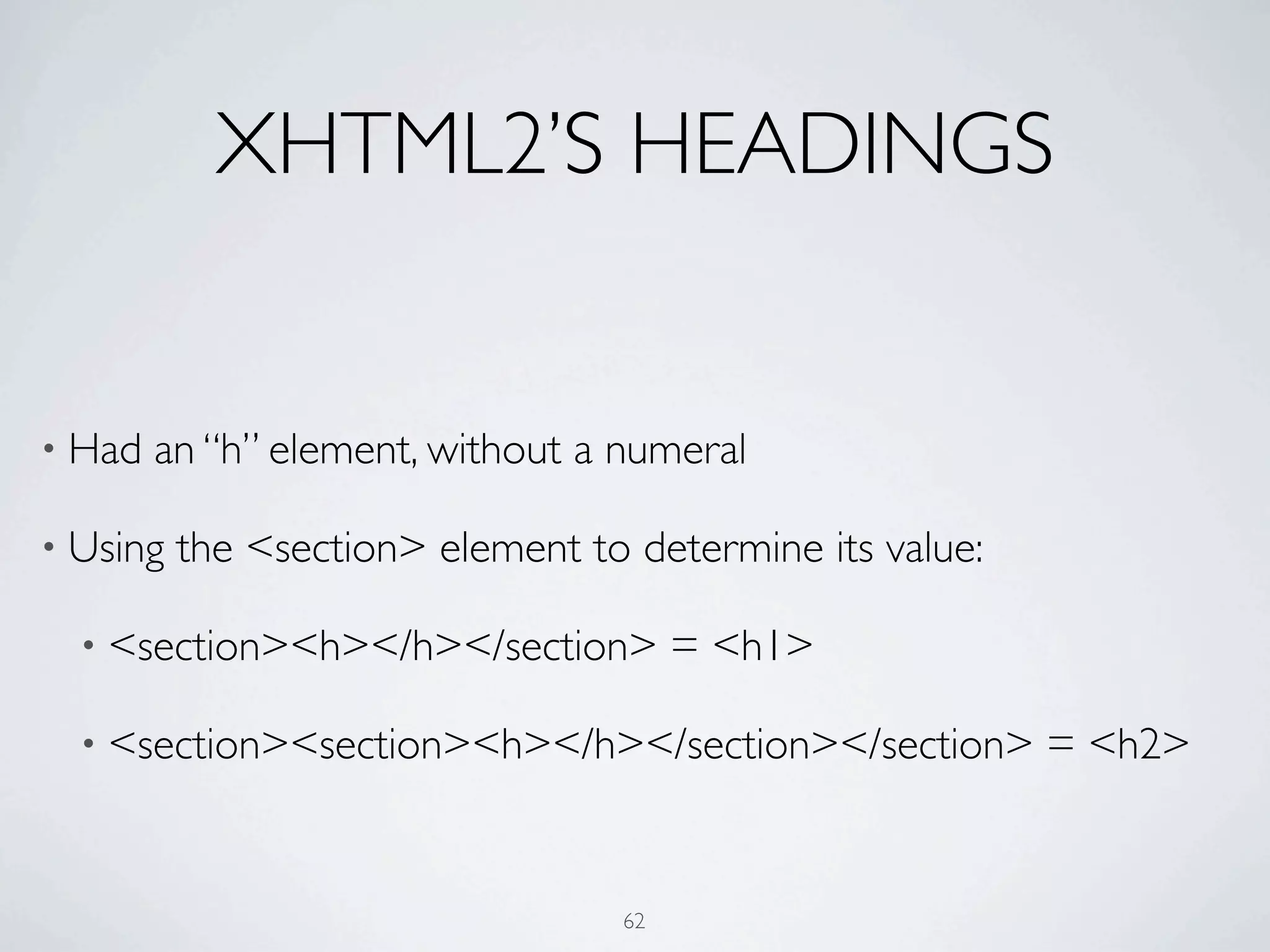 XHTML2’S HEADINGS


• Had   an “h” element, without a numeral

• Using   the <section> element to determine its value:

  • <section><h></h></section>         = <h1>

  • <section><section><h></h></section></section>         = <h2>


                                  62
 