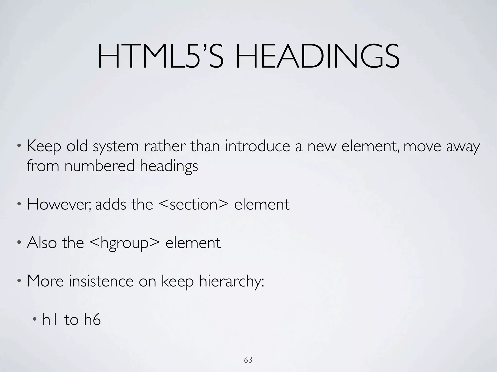 HTML5’S HEADINGS

• Keepold system rather than introduce a new element, move away
 from numbered headings

• However, adds   the <section> element

• Also   the <hgroup> element

• More   insistence on keep hierarchy:

  • h1   to h6

                                  63
 
