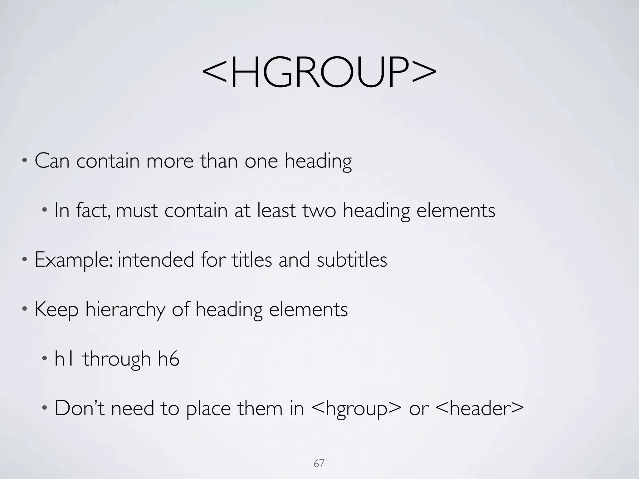 <HGROUP>
• Can    contain more than one heading

  • In   fact, must contain at least two heading elements

• Example: intended    for titles and subtitles

• Keep    hierarchy of heading elements

  • h1   through h6

  • Don’t   need to place them in <hgroup> or <header>

                                     67
 