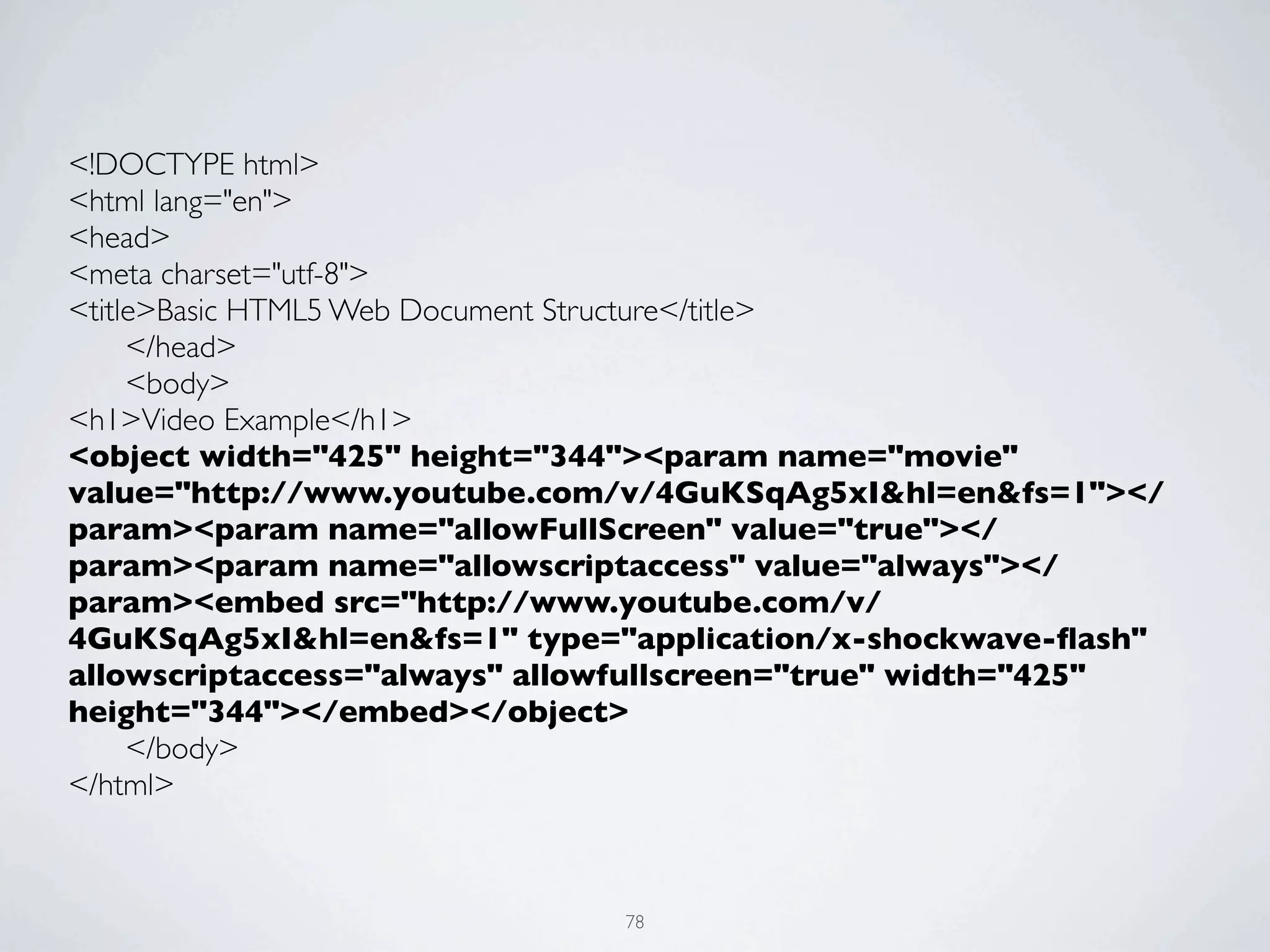 <!DOCTYPE html>
<html lang="en">
<head>
<meta charset="utf-8">
<title>Basic HTML5 Web Document Structure</title>
	

  </head>
	

  <body>
<h1>Video Example</h1>
<object width="425" height="344"><param name="movie"
value="http://www.youtube.com/v/4GuKSqAg5xI&hl=en&fs=1"></
param><param name="allowFullScreen" value="true"></
param><param name="allowscriptaccess" value="always"></
param><embed src="http://www.youtube.com/v/
4GuKSqAg5xI&hl=en&fs=1" type="application/x-shockwave-ﬂash"
allowscriptaccess="always" allowfullscreen="true" width="425"
height="344"></embed></object>
	

  </body>
</html>



                               78
 