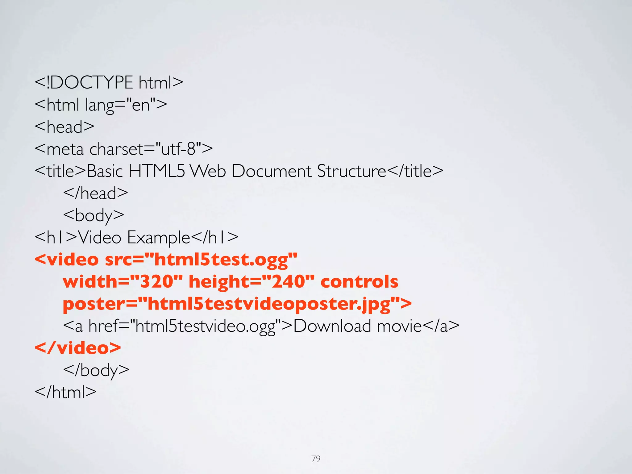 <!DOCTYPE html>
<html lang="en">
<head>
<meta charset="utf-8">
<title>Basic HTML5 Web Document Structure</title>
	

 </head>
	

 <body>
<h1>Video Example</h1>
<video src="html5test.ogg"
	

 width="320" height="240" controls
	

 poster="html5testvideoposter.jpg">
	

 <a href="html5testvideo.ogg">Download movie</a>
</video>
	

 </body>
</html>


                                 79
 