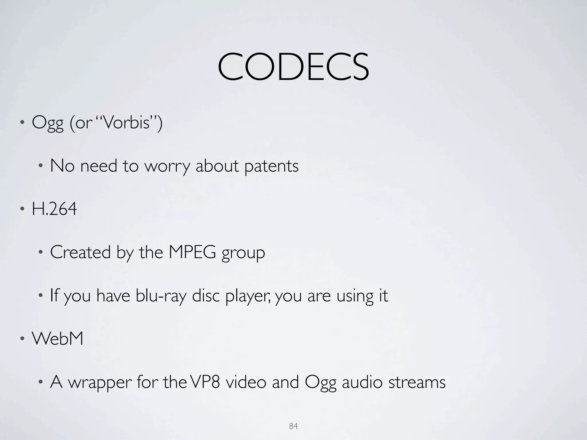 CODECS
•   Ogg (or “Vorbis”)

    •   No need to worry about patents

•   H.264

    •   Created by the MPEG group

    •   If you have blu-ray disc player, you are using it

•   WebM

    •   A wrapper for the VP8 video and Ogg audio streams

                                          84
 