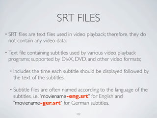 SRT FILES
• SRT ﬁles are text ﬁles used in video playback; therefore, they do
 not contain any video data.

• Text
     ﬁle containing subtitles used by various video playback
 programs; supported by DivX, DVD, and other video formats;

  • Includesthe time each subtitle should be displayed followed by
   the text of the subtitles.

  • Subtitleﬁles are often named according to the language of the
   subtitles, i.e. "moviename-eng.srt" for English and
   "moviename-ger.srt" for German subtitles.
                                 102
 
