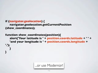 if (navigator.geolocation) {
	

 navigator.geolocation.getCurrentPosition
(show_coordinates);
	

function show_coordinates(position){
	

 alert('Your latitude is ' + position.coords.latitude + ' ' +
	

 'and your longitude is ' + position.coords.longitude +
'.');
	

 }
}



                      ...or use Modernizr!
                               112
 