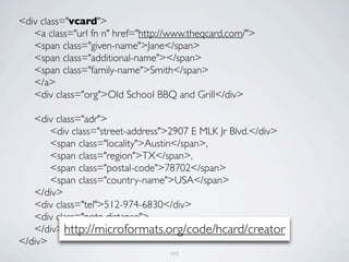 <div class="vcard">
	

 <a class="url fn n" href="http://www.theqcard.com/">
	

 <span class="given-name">Jane</span>
	

 <span class="additional-name"></span>
	

 <span class="family-name">Smith</span>
	

 </a>
	

 <div class="org">Old School BBQ and Grill</div>

	

 <div class="adr">
	

 	

 <div class="street-address">2907 E MLK Jr Blvd.</div>
	

 	

 <span class="locality">Austin</span>,
	

 	

 <span class="region">TX</span>,
	

 	

 <span class="postal-code">78702</span>
	

 	

 <span class="country-name">USA</span>
	

 </div>
	

 <div class="tel">512-974-6830</div>
	

 <div class="note distance">
	

 </div> http://microformats.org/code/hcard/creator
</div>
                                   115
 