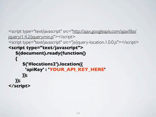 <script type="text/javascript" src="http://ajax.googleapis.com/ajax/libs/
jquery/1.4.2/jquery.min.js"></script>
<script type="text/javascript" src="js/jquery-location.1.0.0.js"></script>
<script type="text/javascript">
	

 $(document).ready(function()
	

 {
	

 	

 $('#locations2').location({
	

 	

   'apiKey' : 'YOUR_API_KEY_HERE'
	

 	

 });	

	

 });
</script>




                                      119
 