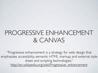 PROGRESSIVE ENHANCEMENT
         & CANVAS
   “Progressive enhancement is a strategy for web design that
emphasizes accessibility, semantic HTML markup, and external style
                 sheet and scripting technologies.”
      http://en.wikipedia.org/wiki/Progressive_enhancement
                                134
 