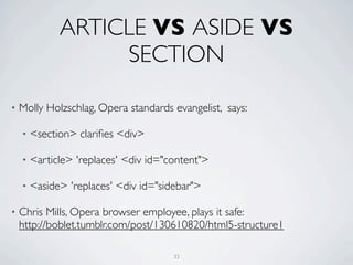 ARTICLE VS ASIDE VS
                   SECTION

•   Molly Holzschlag, Opera standards evangelist, says:

    •   <section> clariﬁes <div>

    •   <article> 'replaces' <div id="content">

    •   <aside> 'replaces' <div id="sidebar">

•   Chris Mills, Opera browser employee, plays it safe:
    http://boblet.tumblr.com/post/130610820/html5-structure1

                                       33
 