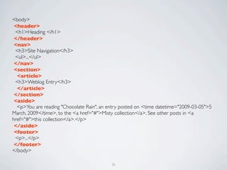<body>
 <header>
 <h1>Heading </h1>
 </header>
 <nav>
 <h3>Site Navigation</h3>
 <ul>...</ul>	

 </nav>
 <section>
  <article>
 <h3>Weblog Entry</h3>
  </article>
 </section>	

 <aside>
  <p>You are reading "Chocolate Rain", an entry posted on <time datetime="2009-03-05">5
March, 2009</time>, to the <a href="#">Misty collection</a>. See other posts in <a
href="#">this collection</a>.</p>
 </aside>
 <footer>
 <p>...</p>
 </footer>
</body>

                                           35
 