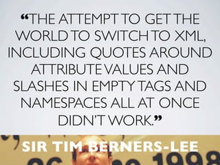 “THE ATTEMPT TO GET THE
 WORLD TO SWITCH TO XML,
INCLUDING QUOTES AROUND
   ATTRIBUTE VALUES AND
 SLASHES IN EMPTY TAGS AND
  NAMESPACES ALL AT ONCE
       DIDN’T WORK.”
 SIR TIM BERNERS-LEE
            5
 