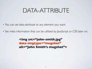 DATA-ATTRIBUTE

•   You can set data-attribute to any element you want.

•   Set meta information that can be utilized by JavaScript or CSS later on.

                <img src=“john-smith.jpg”
                data-imgtype=“mugshot”
                alt=“John Smith’s mugshot”>




                                       57
 