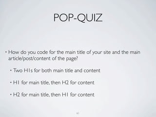 POP-QUIZ

• How   do you code for the main title of your site and the main
 article/post/content of the page?

 • Two   H1s for both main title and content

 • H1   for main title, then H2 for content

 • H2   for main title, then H1 for content


                                  61
 