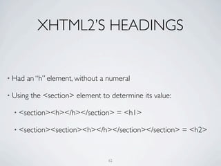 XHTML2’S HEADINGS


• Had   an “h” element, without a numeral

• Using   the <section> element to determine its value:

  • <section><h></h></section>         = <h1>

  • <section><section><h></h></section></section>         = <h2>


                                  62
 
