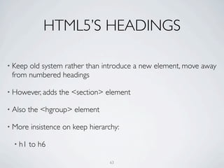 HTML5’S HEADINGS

• Keepold system rather than introduce a new element, move away
 from numbered headings

• However, adds   the <section> element

• Also   the <hgroup> element

• More   insistence on keep hierarchy:

  • h1   to h6

                                  63
 
