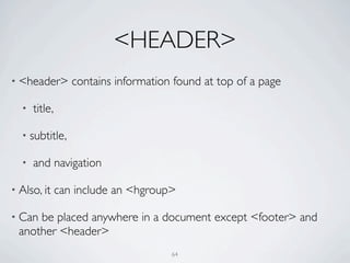 <HEADER>
• <header>        contains information found at top of a page

  •   title,

  • subtitle,

  •   and navigation

• Also, it     can include an <hgroup>

• Canbe placed anywhere in a document except <footer> and
 another <header>
                                      64
 