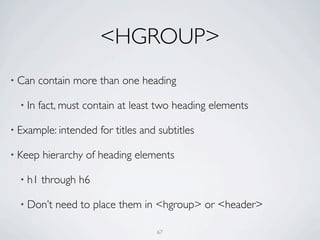 <HGROUP>
• Can    contain more than one heading

  • In   fact, must contain at least two heading elements

• Example: intended    for titles and subtitles

• Keep    hierarchy of heading elements

  • h1   through h6

  • Don’t   need to place them in <hgroup> or <header>

                                     67
 