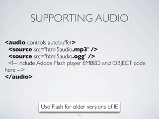 SUPPORTING AUDIO

<audio controls autobuffer>
 <source src="html5audio.mp3" />
 <source src="html5audio.ogg" />
 <!-- include Adobe Flash player EMBED and OBJECT code
here -->
</audio>




             Use Flash for older versions of IE
                             76
 